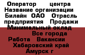 Оператор Call-центра › Название организации ­ Билайн, ОАО › Отрасль предприятия ­ Продажи › Минимальный оклад ­ 15 000 - Все города Работа » Вакансии   . Хабаровский край,Амурск г.